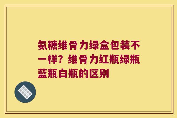 氨糖维骨力绿盒包装不一样?维骨力红瓶绿瓶蓝瓶白瓶的区别