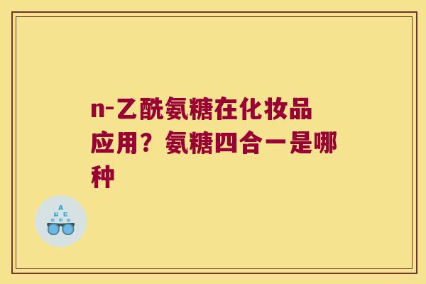 n-乙酰氨糖在化妆品应用?氨糖四合一是哪种