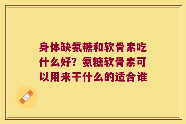 身体缺氨糖和软骨素吃什么好?氨糖软骨素可以用来干什么的适合谁