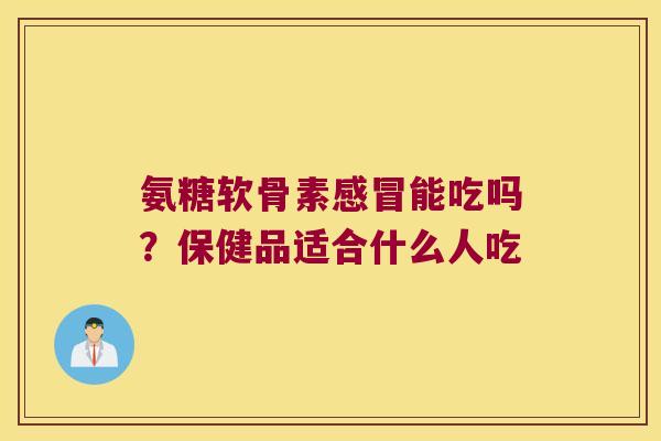氨糖软骨素感冒能吃吗?保健品适合什么人吃