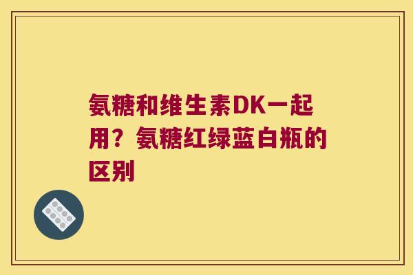 氨糖和维生素DK一起用?氨糖红绿蓝白瓶的区别