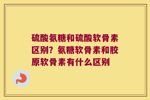 硫酸氨糖和硫酸软骨素区别?氨糖软骨素和胶原软骨素有什么区别