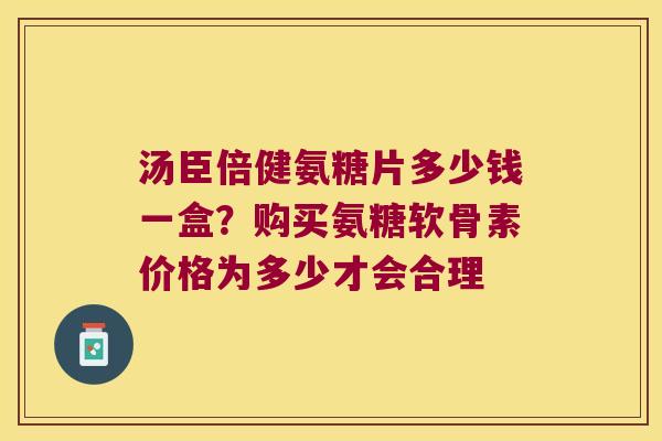 汤臣倍健氨糖片多少钱一盒？购买氨糖软骨素价格为多少才会合理