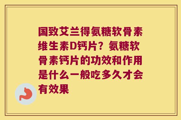 国致艾兰得氨糖软骨素维生素D钙片?氨糖软骨素钙片的功效和作用是什么一般吃多久才会有效果