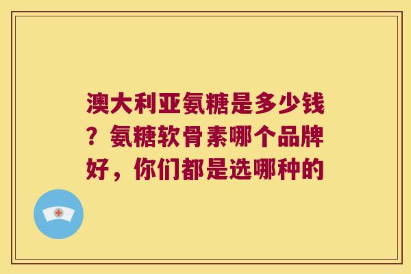 澳大利亚氨糖是多少钱?氨糖软骨素哪个品牌好,你们都是选哪种的