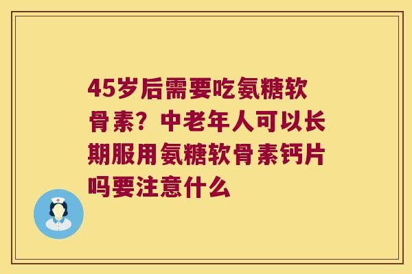 45岁后需要吃氨糖软骨素?中老年人可以长期服用氨糖软骨素钙片吗要注意什么