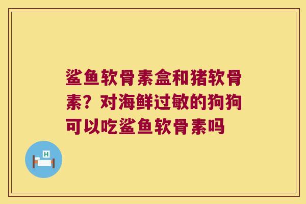 鲨鱼软骨素盒和猪软骨素?对海鲜过敏的狗狗可以吃鲨鱼软骨素吗