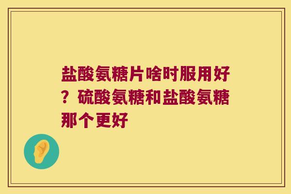 盐酸氨糖片啥时服用好?硫酸氨糖和盐酸氨糖那个更好