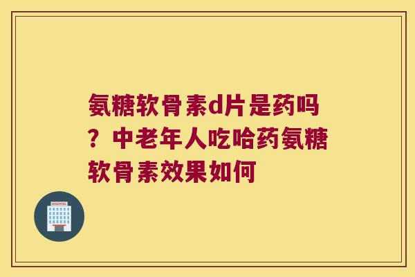 氨糖软骨素d片是药吗?中老年人吃哈药氨糖软骨素效果如何