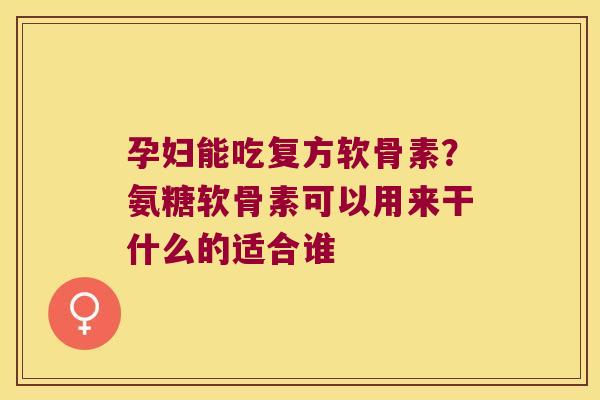 孕妇能吃复方软骨素?氨糖软骨素可以用来干什么的适合谁