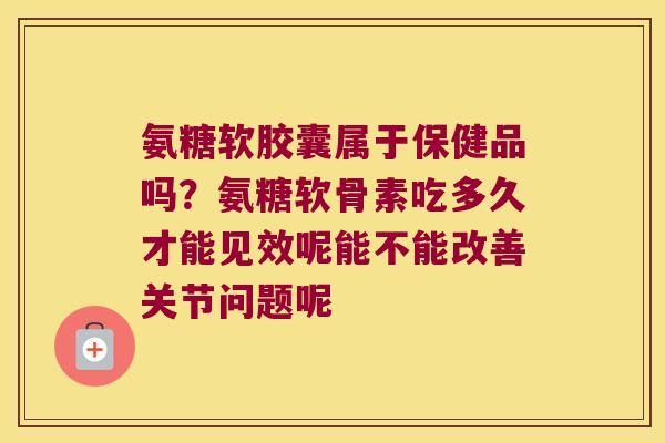 氨糖软胶囊属于保健品吗?氨糖软骨素吃多久才能见效呢能不能改善关节问题呢