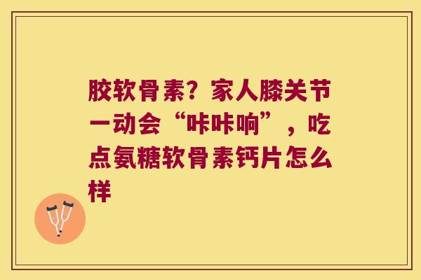 胶软骨素?家人膝关节一动会“咔咔响”,吃点氨糖软骨素钙片怎么样