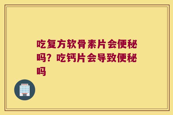 吃复方软骨素片会便秘吗？吃钙片会导致便秘吗