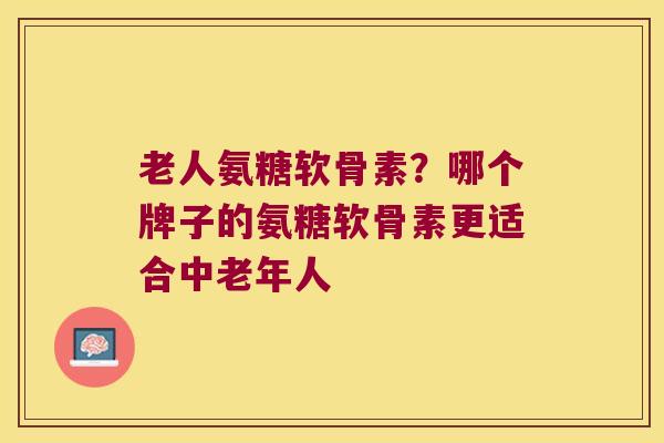 老人氨糖软骨素?哪个牌子的氨糖软骨素更适合中老年人