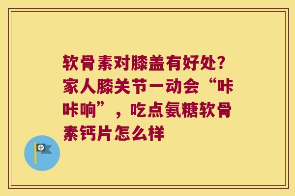 软骨素对膝盖有好处?家人膝关节一动会“咔咔响”,吃点氨糖软骨素钙片怎么样
