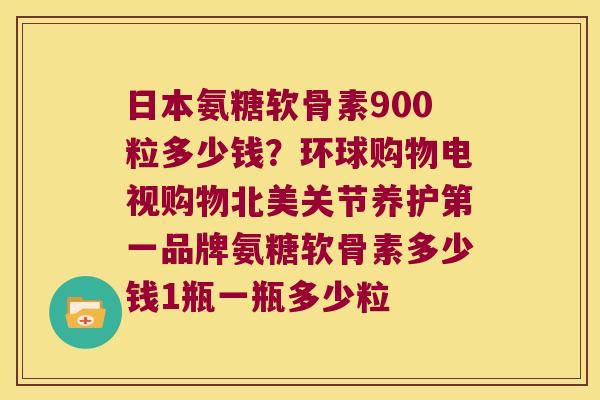 日本氨糖软骨素900粒多少钱?环球购物电视购物北美关节养护第一品牌氨糖软骨素多少钱1瓶一瓶多少粒 日本氨糖软骨素900粒多少钱?环球购物电视购物北美关节养护第一品牌氨糖软骨素多少钱1瓶一瓶多少粒