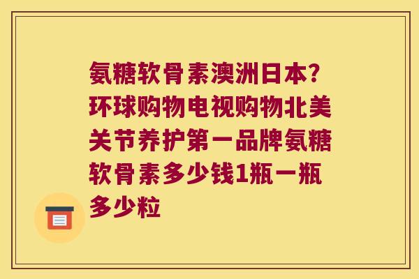 氨糖软骨素澳洲日本?环球购物电视购物北美关节养护第一品牌氨糖软骨素多少钱1瓶一瓶多少粒