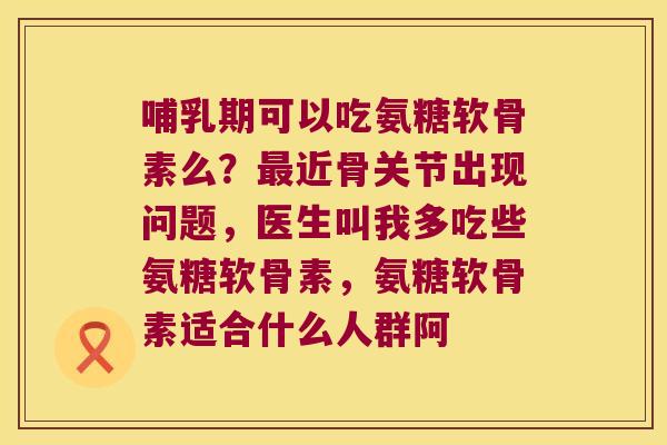 哺乳期可以吃氨糖软骨素么?最近骨关节出现问题,医生叫我多吃些氨糖软骨素,氨糖软骨素适合什么人群阿