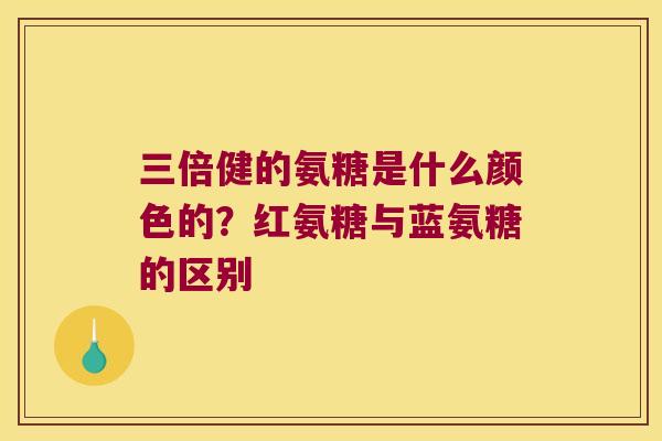 三倍健的氨糖是什么颜色的?红氨糖与蓝氨糖的区别