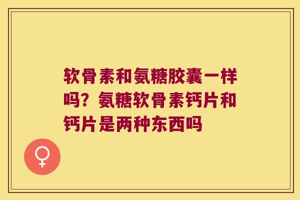 软骨素和氨糖胶囊一样吗?氨糖软骨素钙片和钙片是两种东西吗