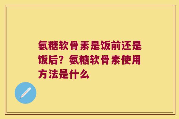氨糖软骨素是饭前还是饭后?氨糖软骨素使用方法是什么