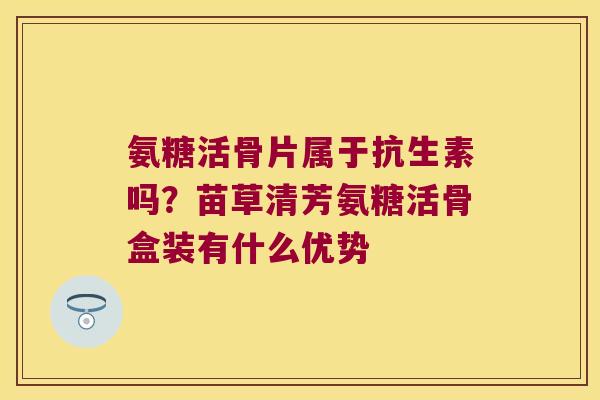 氨糖活骨片属于抗生素吗?苗草清芳氨糖活骨盒装有什么优势
