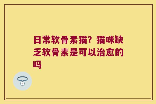 日常软骨素猫?猫咪缺乏软骨素是可以治愈的吗