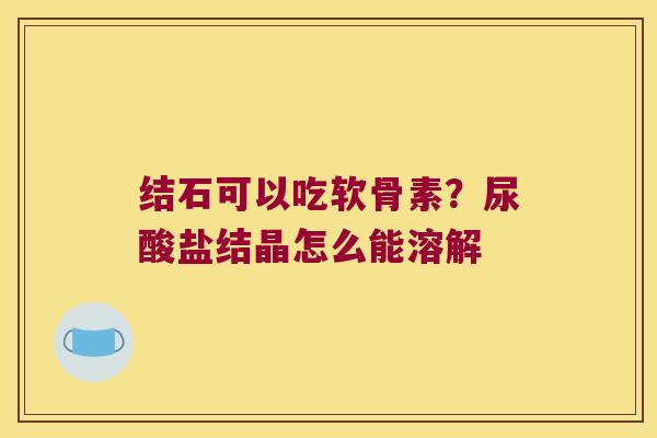 结石可以吃软骨素?尿酸盐结晶怎么能溶解