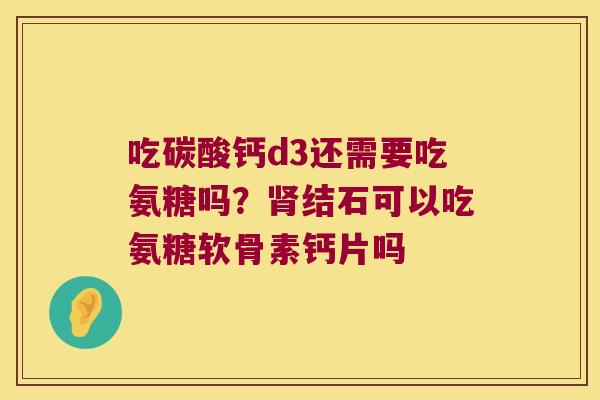 吃碳酸钙d3还需要吃氨糖吗?肾结石可以吃氨糖软骨素钙片吗