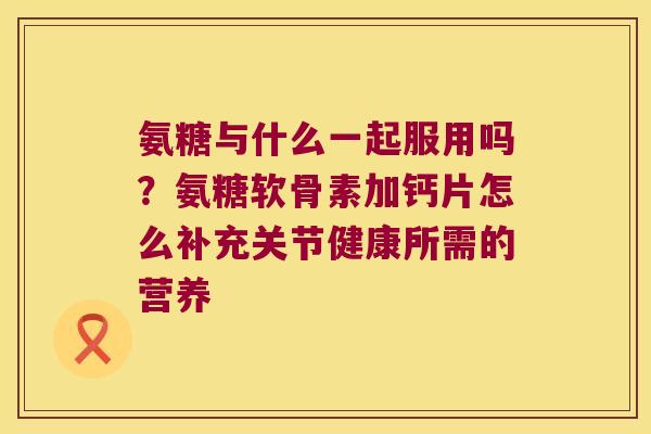 氨糖与什么一起服用吗?氨糖软骨素加钙片怎么补充关节健康所需的营养