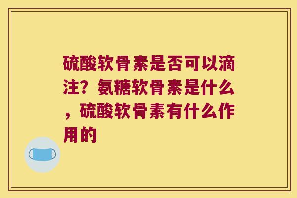 硫酸软骨素是否可以滴注?氨糖软骨素是什么,硫酸软骨素有什么作用的
