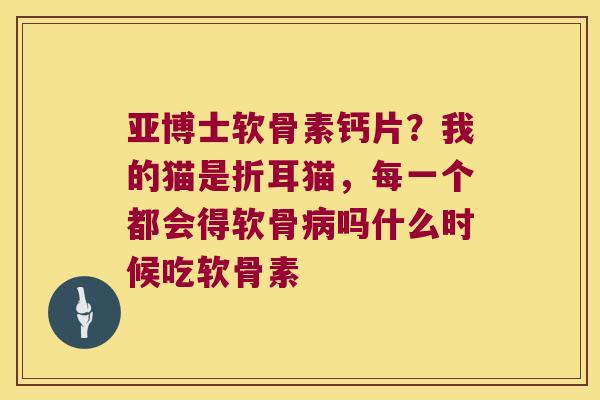 亚博士软骨素钙片？我的猫是折耳猫，每一个都会得软骨病吗什么时候吃软骨素