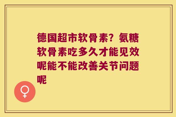 德国超市软骨素?氨糖软骨素吃多久才能见效呢能不能改善关节问题呢
