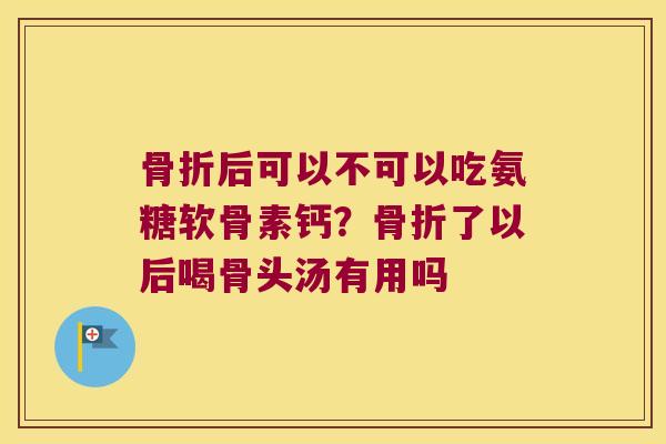 骨折后可以不可以吃氨糖软骨素钙?骨折了以后喝骨头汤有用吗