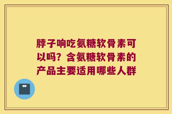 脖子响吃氨糖软骨素可以吗?含氨糖软骨素的产品主要适用哪些人群