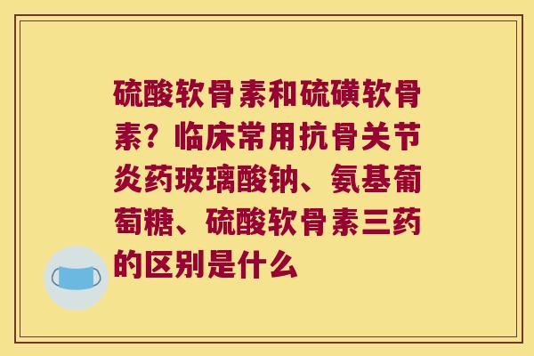 硫酸软骨素和硫磺软骨素？临床常用抗骨关节炎药玻璃酸钠、氨基葡萄糖、硫酸软骨素三药的区别是什么