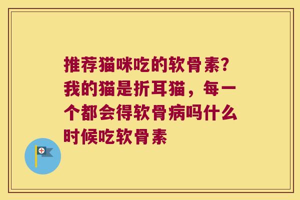 推荐猫咪吃的软骨素?我的猫是折耳猫,每一个都会得软骨病吗什么时候吃软骨素