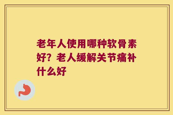 老年人使用哪种软骨素好?老人缓解关节痛补什么好 老年人使用哪种软骨素好?老人缓解关节痛补什么好