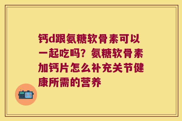 钙d跟氨糖软骨素可以一起吃吗?氨糖软骨素加钙片怎么补充关节健康所需的营养