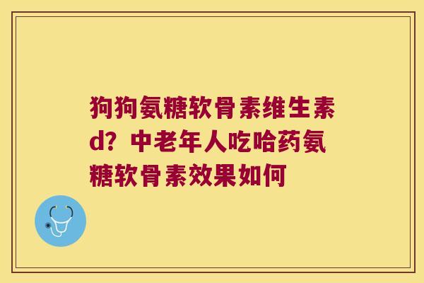 狗狗氨糖软骨素维生素d?中老年人吃哈药氨糖软骨素效果如何