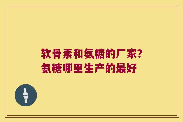 软骨素和氨糖的厂家?氨糖哪里生产的最好