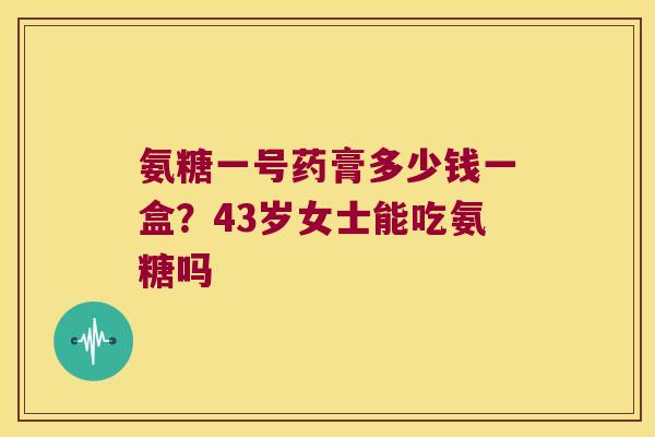氨糖一号药膏多少钱一盒?43岁女士能吃氨糖吗