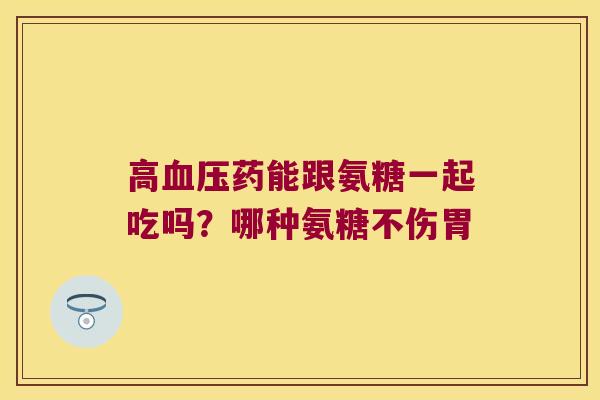 高血压药能跟氨糖一起吃吗?哪种氨糖不伤胃