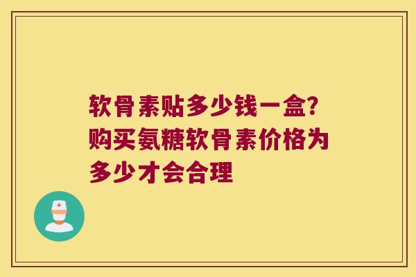 软骨素贴多少钱一盒?购买氨糖软骨素价格为多少才会合理