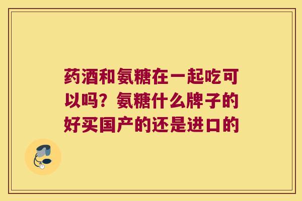 药酒和氨糖在一起吃可以吗？氨糖什么牌子的好买国产的还是进口的