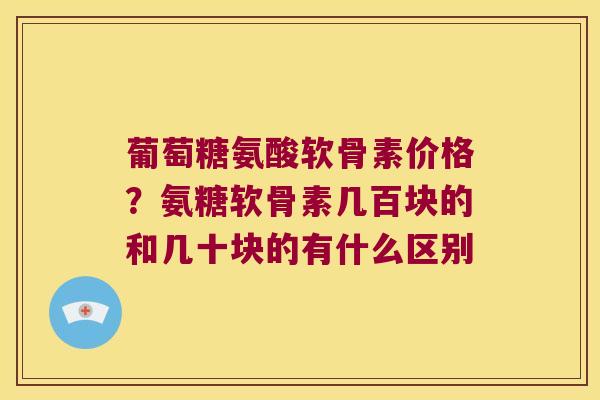 葡萄糖氨酸软骨素价格?氨糖软骨素几百块的和几十块的有什么区别