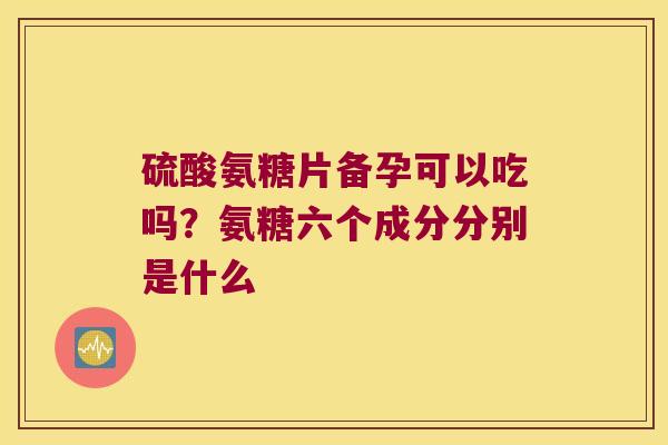 硫酸氨糖片备孕可以吃吗？氨糖六个成分分别是什么