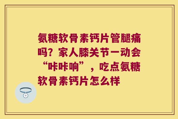 氨糖软骨素钙片管腿痛吗?家人膝关节一动会“咔咔响”,吃点氨糖软骨素钙片怎么样