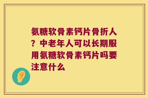 氨糖软骨素钙片骨折人?中老年人可以长期服用氨糖软骨素钙片吗要注意什么