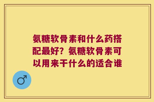氨糖软骨素和什么药搭配最好?氨糖软骨素可以用来干什么的适合谁